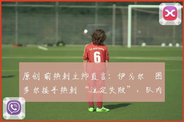 原创 前热刺主帅直言：伊戈尔・图多尔接手热刺 “注定失败”，队内氛围 “ toxic 至极”