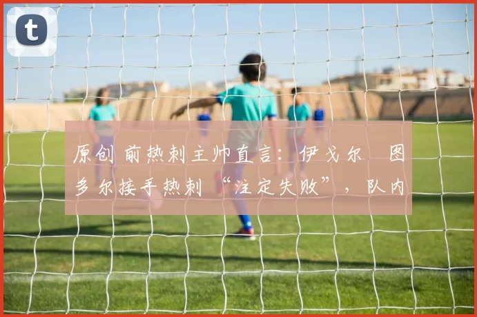 原创 前热刺主帅直言:伊戈尔・图多尔接手热刺 “注定失败”,队内氛围 “ toxic 至极”