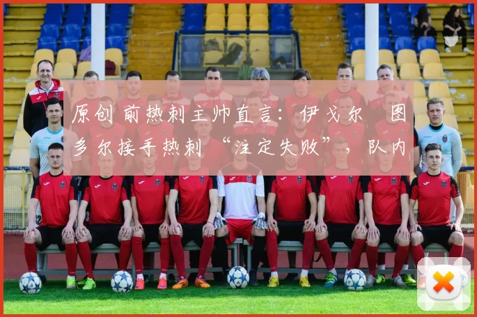原创 前热刺主帅直言:伊戈尔・图多尔接手热刺 “注定失败”,队内氛围 “ toxic 至极”