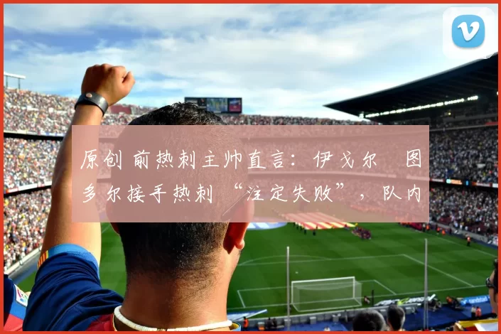 原创 前热刺主帅直言:伊戈尔・图多尔接手热刺 “注定失败”,队内氛围 “ toxic 至极”