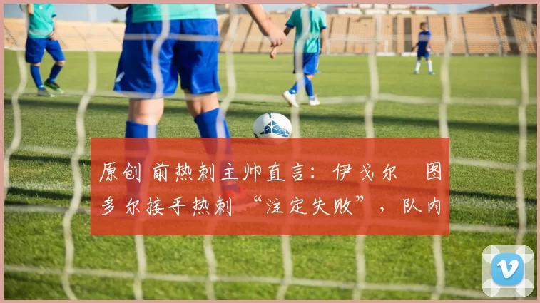 原创 前热刺主帅直言:伊戈尔・图多尔接手热刺 “注定失败”,队内氛围 “ toxic 至极”