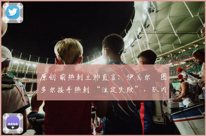原创 前热刺主帅直言：伊戈尔・图多尔接手热刺 “注定失败”，队内氛围 “ toxic 至极”