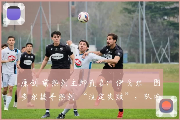 原创 前热刺主帅直言:伊戈尔・图多尔接手热刺 “注定失败”,队内氛围 “ toxic 至极”