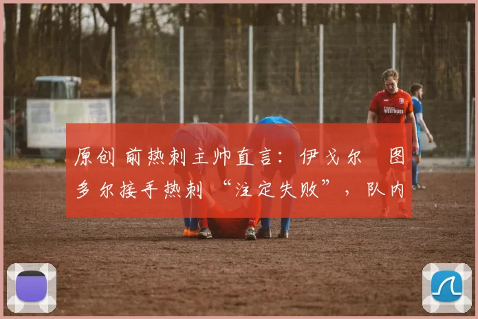 原创 前热刺主帅直言：伊戈尔・图多尔接手热刺 “注定失败”，队内氛围 “ toxic 至极”