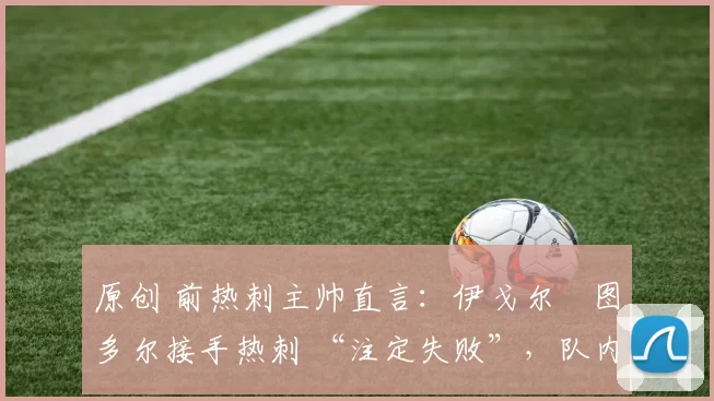 原创 前热刺主帅直言:伊戈尔・图多尔接手热刺 “注定失败”,队内氛围 “ toxic 至极”