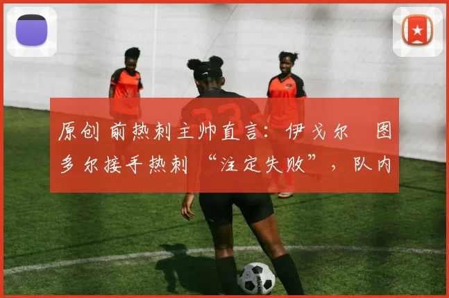 原创 前热刺主帅直言:伊戈尔・图多尔接手热刺 “注定失败”,队内氛围 “ toxic 至极”