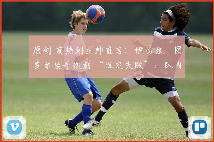 原创 前热刺主帅直言:伊戈尔・图多尔接手热刺 “注定失败”,队内氛围 “ toxic 至极”