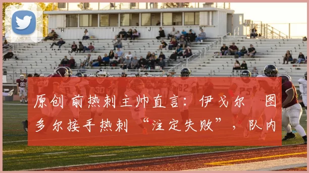 原创 前热刺主帅直言:伊戈尔・图多尔接手热刺 “注定失败”,队内氛围 “ toxic 至极”