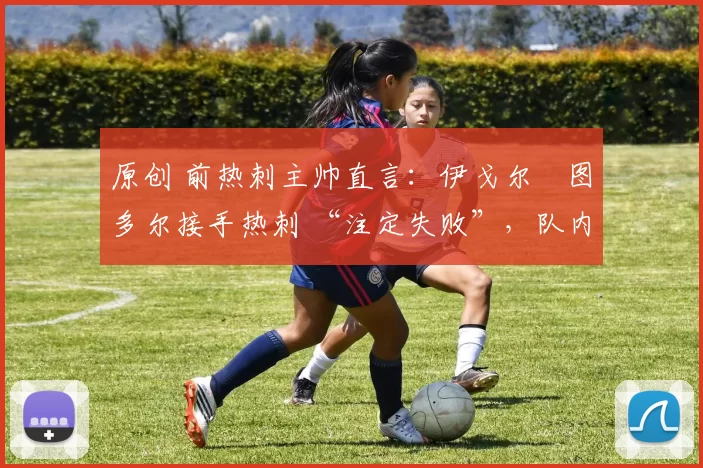 原创 前热刺主帅直言:伊戈尔・图多尔接手热刺 “注定失败”,队内氛围 “ toxic 至极”
