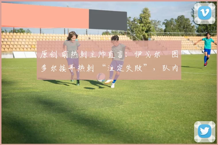 原创 前热刺主帅直言：伊戈尔・图多尔接手热刺 “注定失败”，队内氛围 “ toxic 至极”