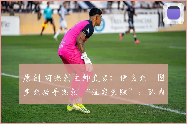 原创 前热刺主帅直言:伊戈尔・图多尔接手热刺 “注定失败”,队内氛围 “ toxic 至极”