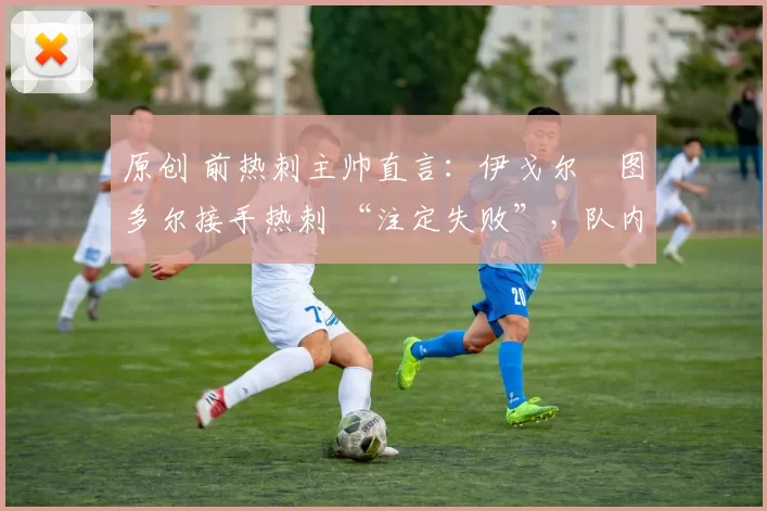 原创 前热刺主帅直言:伊戈尔・图多尔接手热刺 “注定失败”,队内氛围 “ toxic 至极”