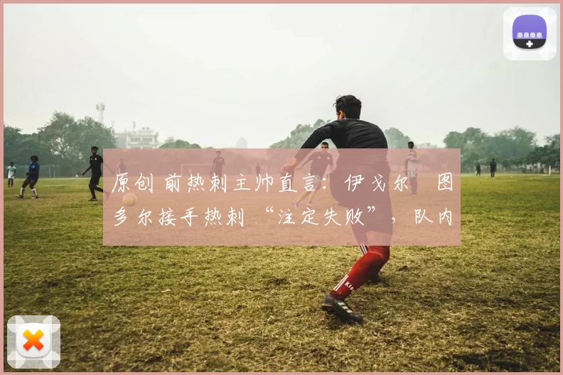 原创 前热刺主帅直言:伊戈尔・图多尔接手热刺 “注定失败”,队内氛围 “ toxic 至极”