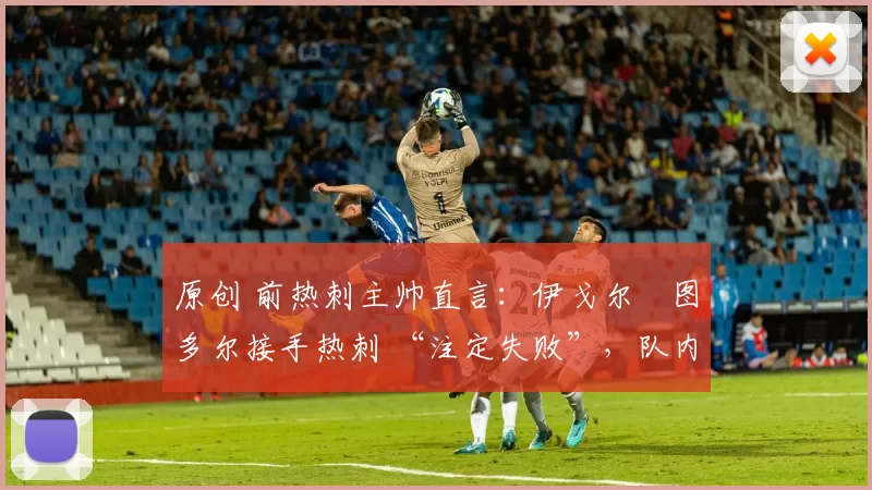 原创 前热刺主帅直言:伊戈尔・图多尔接手热刺 “注定失败”,队内氛围 “ toxic 至极”