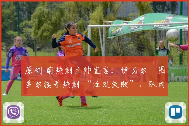 原创 前热刺主帅直言:伊戈尔・图多尔接手热刺 “注定失败”,队内氛围 “ toxic 至极”