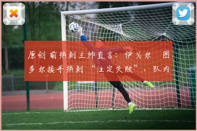 原创 前热刺主帅直言:伊戈尔・图多尔接手热刺 “注定失败”,队内氛围 “ toxic 至极”