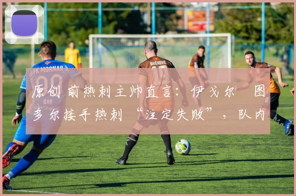 原创 前热刺主帅直言:伊戈尔・图多尔接手热刺 “注定失败”,队内氛围 “ toxic 至极”