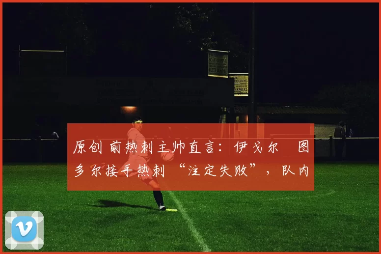 原创 前热刺主帅直言：伊戈尔・图多尔接手热刺 “注定失败”，队内氛围 “ toxic 至极”