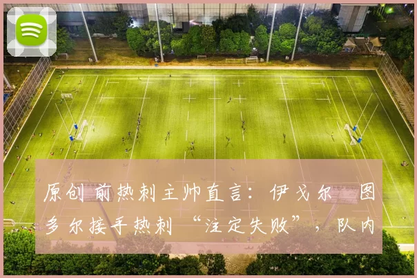 原创 前热刺主帅直言:伊戈尔・图多尔接手热刺 “注定失败”,队内氛围 “ toxic 至极”