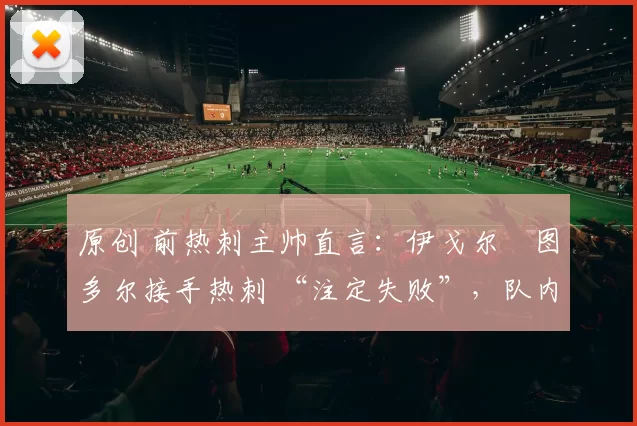 原创 前热刺主帅直言：伊戈尔・图多尔接手热刺 “注定失败”，队内氛围 “ toxic 至极”