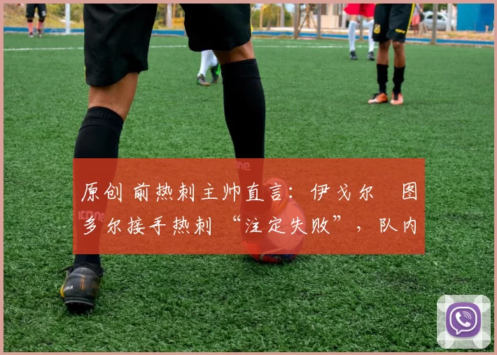 原创 前热刺主帅直言:伊戈尔・图多尔接手热刺 “注定失败”,队内氛围 “ toxic 至极”