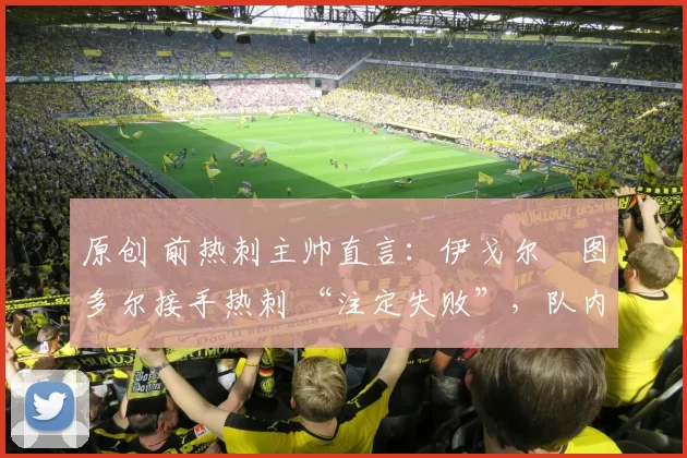 原创 前热刺主帅直言:伊戈尔・图多尔接手热刺 “注定失败”,队内氛围 “ toxic 至极”