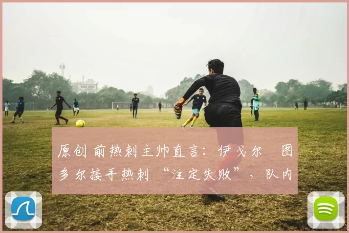 原创 前热刺主帅直言:伊戈尔・图多尔接手热刺 “注定失败”,队内氛围 “ toxic 至极”