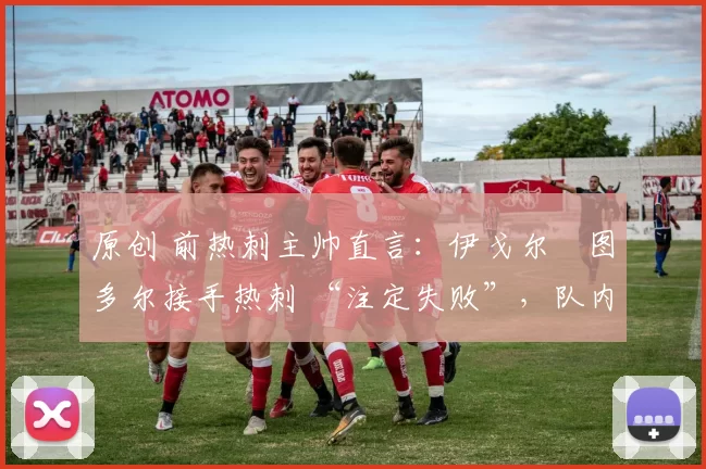 原创 前热刺主帅直言:伊戈尔・图多尔接手热刺 “注定失败”,队内氛围 “ toxic 至极”