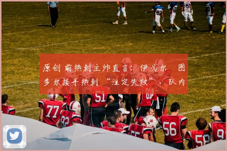 原创 前热刺主帅直言:伊戈尔・图多尔接手热刺 “注定失败”,队内氛围 “ toxic 至极”