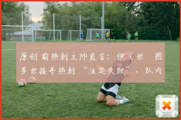 原创 前热刺主帅直言:伊戈尔・图多尔接手热刺 “注定失败”,队内氛围 “ toxic 至极”