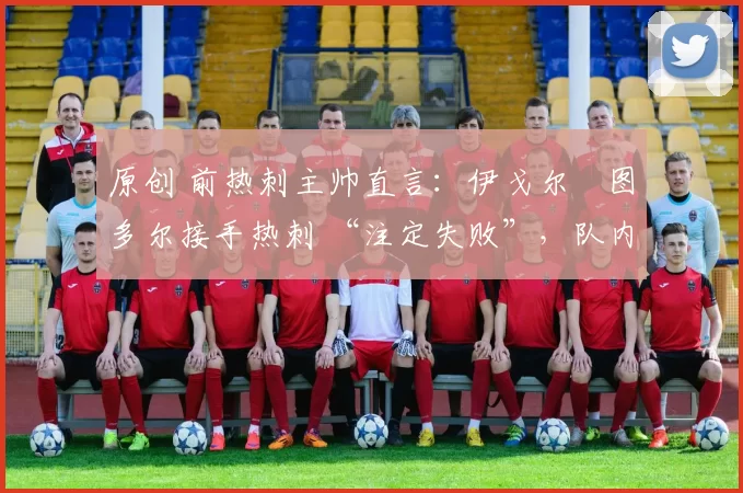 原创 前热刺主帅直言:伊戈尔・图多尔接手热刺 “注定失败”,队内氛围 “ toxic 至极”