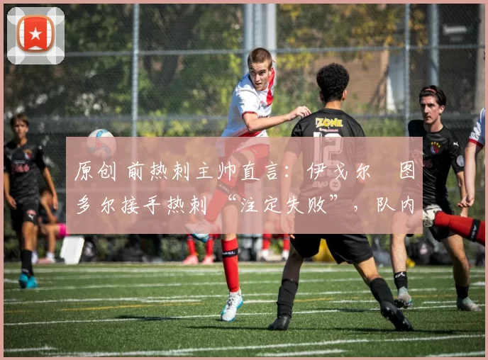 原创 前热刺主帅直言:伊戈尔・图多尔接手热刺 “注定失败”,队内氛围 “ toxic 至极”