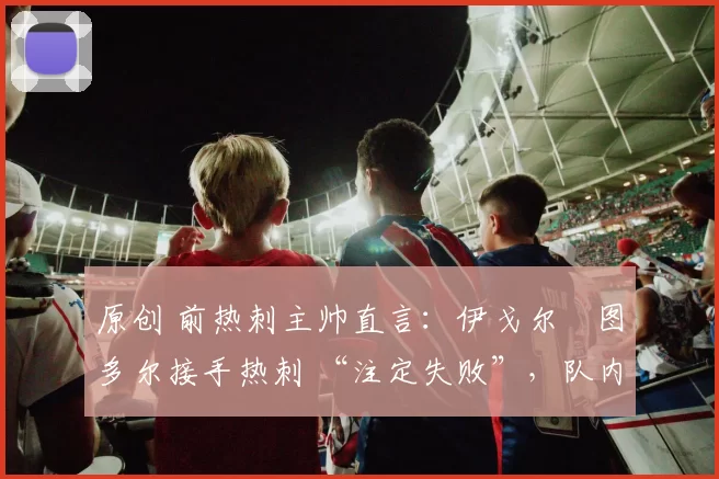 原创 前热刺主帅直言:伊戈尔・图多尔接手热刺 “注定失败”,队内氛围 “ toxic 至极”