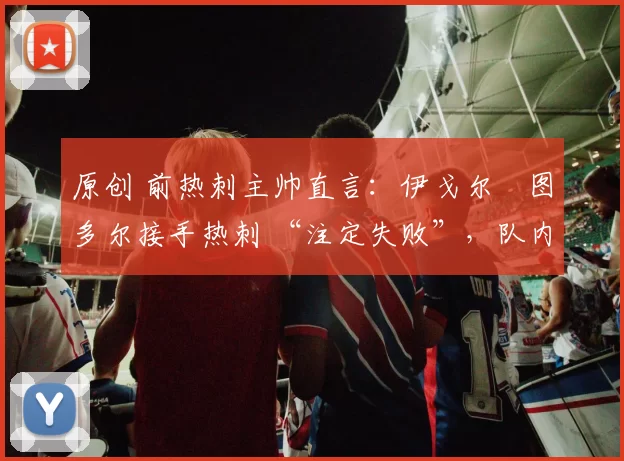 原创 前热刺主帅直言:伊戈尔・图多尔接手热刺 “注定失败”,队内氛围 “ toxic 至极”