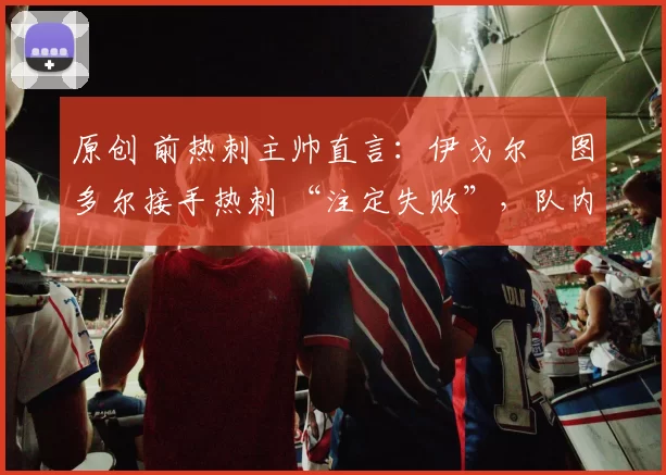 原创 前热刺主帅直言：伊戈尔・图多尔接手热刺 “注定失败”，队内氛围 “ toxic 至极”