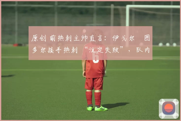 原创 前热刺主帅直言:伊戈尔・图多尔接手热刺 “注定失败”,队内氛围 “ toxic 至极”