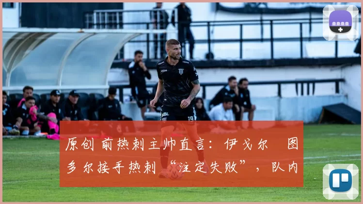 原创 前热刺主帅直言:伊戈尔・图多尔接手热刺 “注定失败”,队内氛围 “ toxic 至极”