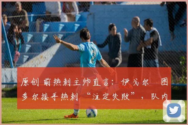 原创 前热刺主帅直言:伊戈尔・图多尔接手热刺 “注定失败”,队内氛围 “ toxic 至极”
