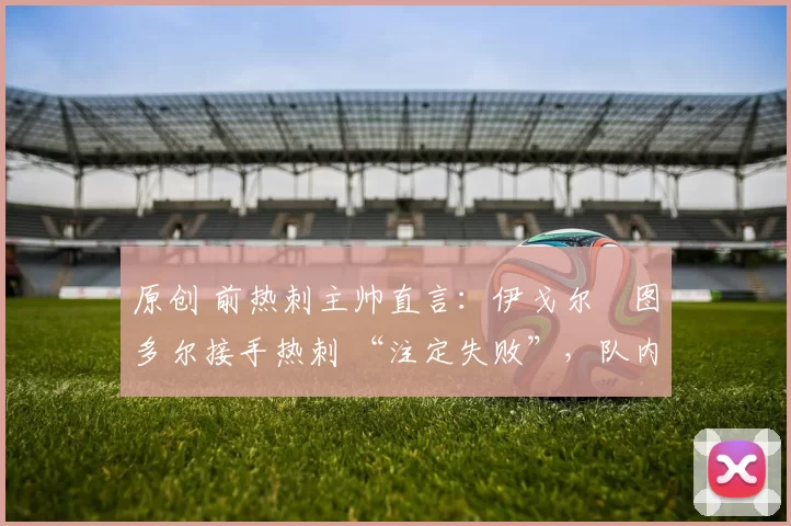 原创 前热刺主帅直言:伊戈尔・图多尔接手热刺 “注定失败”,队内氛围 “ toxic 至极”