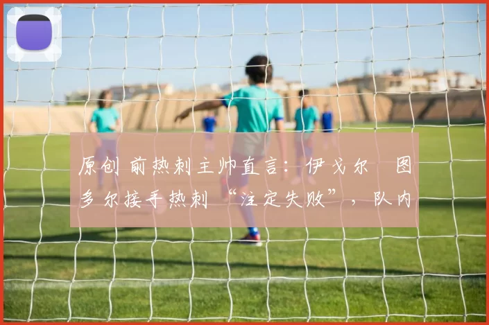 原创 前热刺主帅直言：伊戈尔・图多尔接手热刺 “注定失败”，队内氛围 “ toxic 至极”