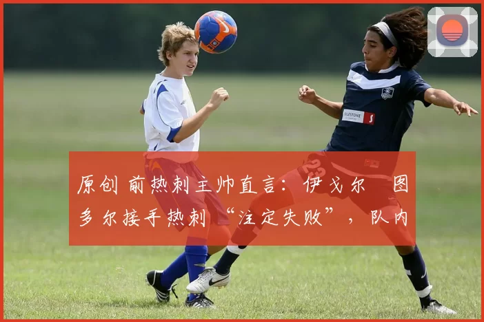 原创 前热刺主帅直言:伊戈尔・图多尔接手热刺 “注定失败”,队内氛围 “ toxic 至极”