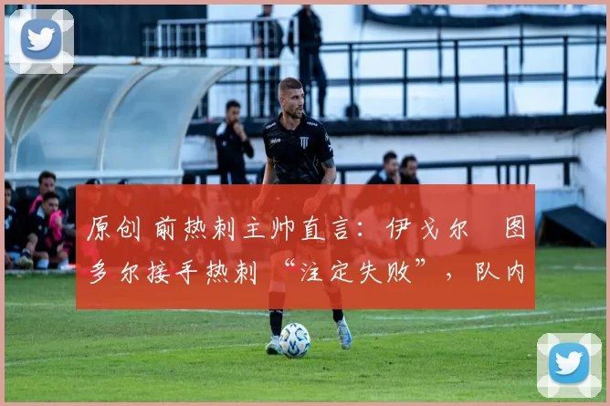 原创 前热刺主帅直言:伊戈尔・图多尔接手热刺 “注定失败”,队内氛围 “ toxic 至极”