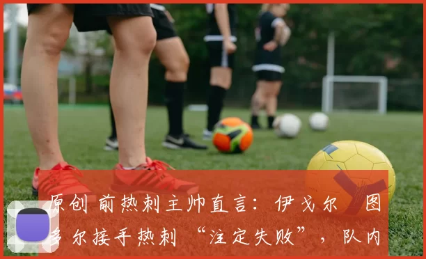 原创 前热刺主帅直言:伊戈尔・图多尔接手热刺 “注定失败”,队内氛围 “ toxic 至极”
