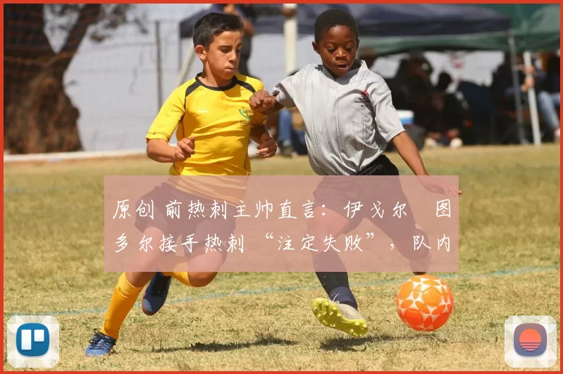 原创 前热刺主帅直言:伊戈尔・图多尔接手热刺 “注定失败”,队内氛围 “ toxic 至极”