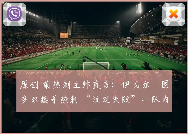 原创 前热刺主帅直言：伊戈尔・图多尔接手热刺 “注定失败”，队内氛围 “ toxic 至极”
