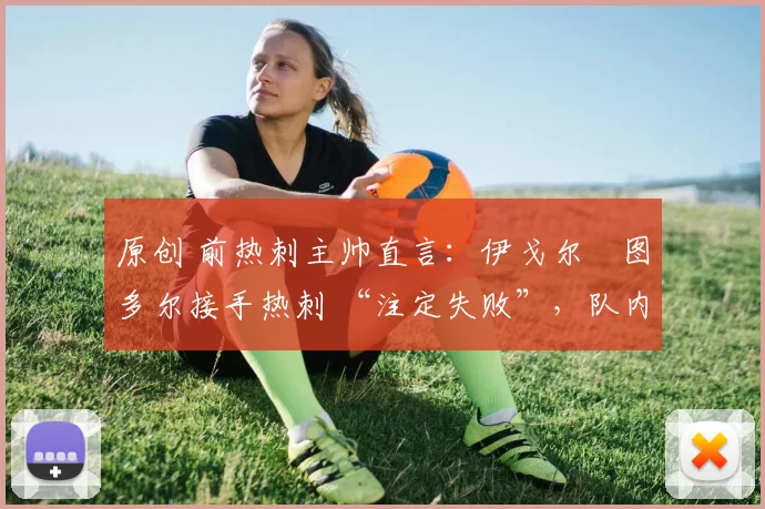 原创 前热刺主帅直言:伊戈尔・图多尔接手热刺 “注定失败”,队内氛围 “ toxic 至极”