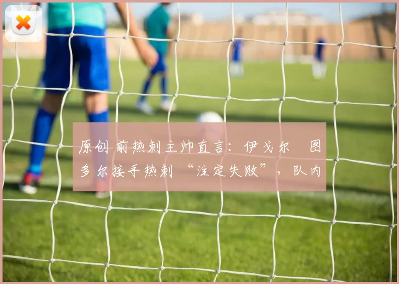 原创 前热刺主帅直言：伊戈尔・图多尔接手热刺 “注定失败”，队内氛围 “ toxic 至极”