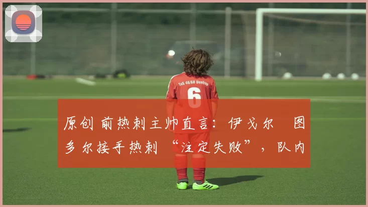 原创 前热刺主帅直言:伊戈尔・图多尔接手热刺 “注定失败”,队内氛围 “ toxic 至极”