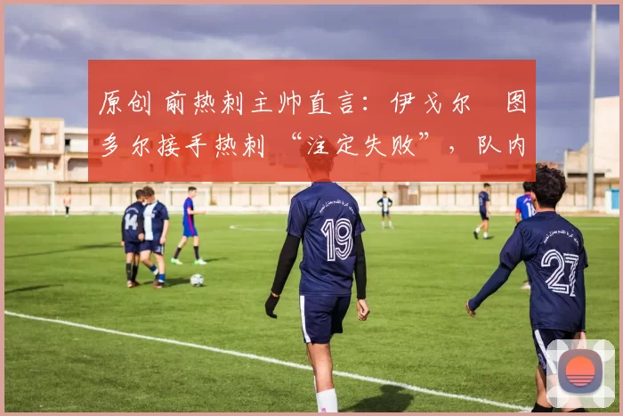 原创 前热刺主帅直言:伊戈尔・图多尔接手热刺 “注定失败”,队内氛围 “ toxic 至极”