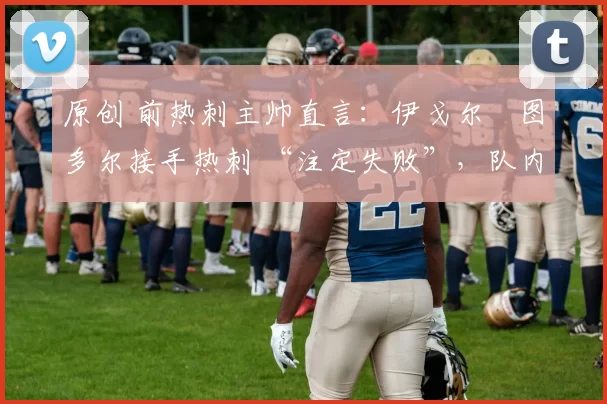 原创 前热刺主帅直言:伊戈尔・图多尔接手热刺 “注定失败”,队内氛围 “ toxic 至极”